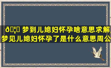 🦋 梦到儿媳妇怀孕啥意思求解,梦见儿媳妇怀孕了是什么意思周公解梦